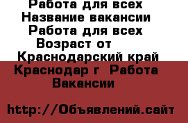 Работа для всех › Название вакансии ­ Работа для всех › Возраст от ­ 18 - Краснодарский край, Краснодар г. Работа » Вакансии   